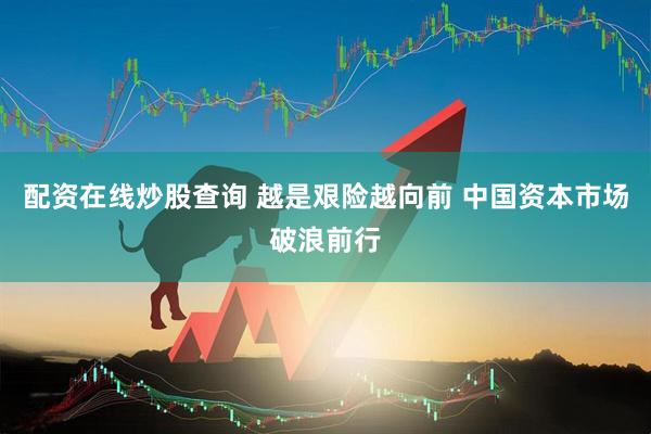 配资在线炒股查询 越是艰险越向前 中国资本市场破浪前行