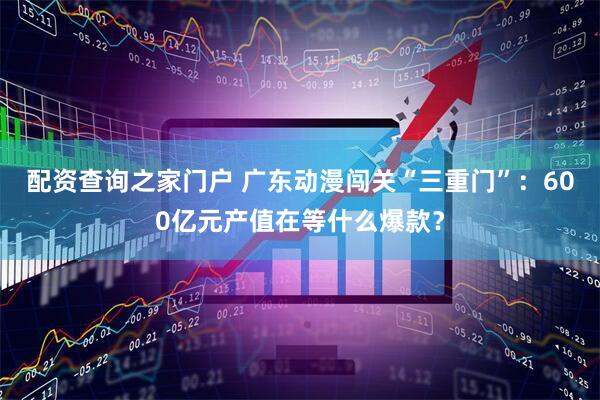 配资查询之家门户 广东动漫闯关“三重门”：600亿元产值在等什么爆款？