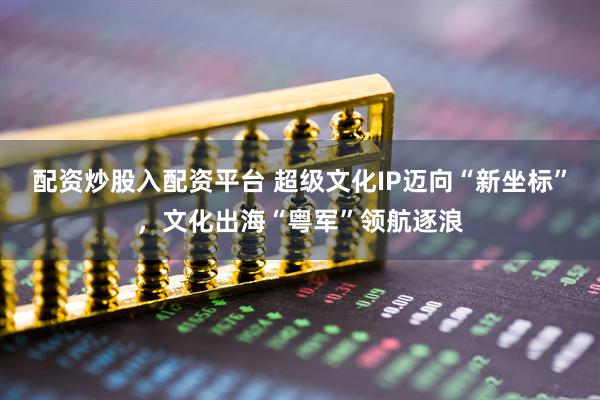 配资炒股入配资平台 超级文化IP迈向“新坐标”，文化出海“粤军”领航逐浪