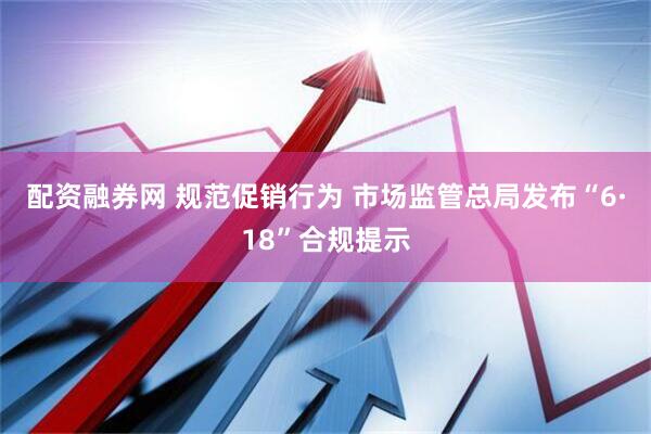 配资融券网 规范促销行为 市场监管总局发布“6·18”合规提示