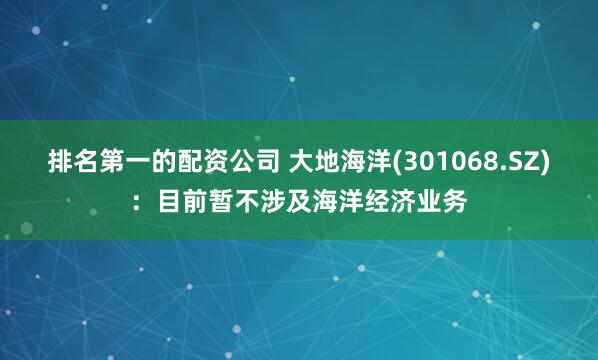 排名第一的配资公司 大地海洋(301068.SZ)：目前暂不涉及海洋经济业务