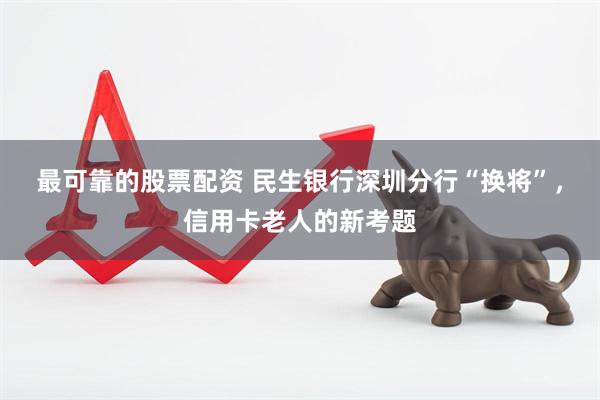 最可靠的股票配资 民生银行深圳分行“换将”，信用卡老人的新考题