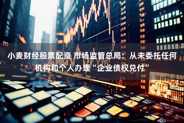 小麦财经股票配资 市场监管总局：从未委托任何机构和个人办理“企业债权兑付”
