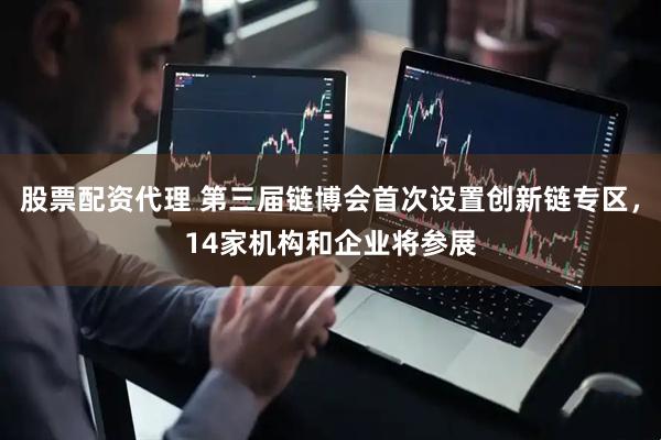 股票配资代理 第三届链博会首次设置创新链专区，14家机构和企业将参展
