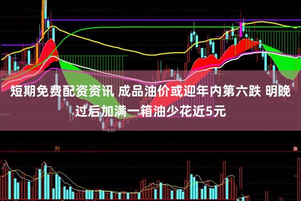 短期免费配资资讯 成品油价或迎年内第六跌 明晚过后加满一箱油少花近5元