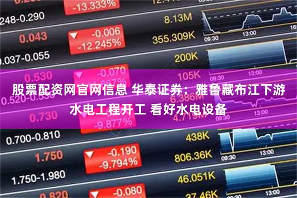 股票配资网官网信息 华泰证券：雅鲁藏布江下游水电工程开工 看好水电设备