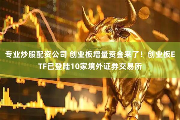 专业炒股配资公司 创业板增量资金来了！创业板ETF已登陆10家境外证券交易所
