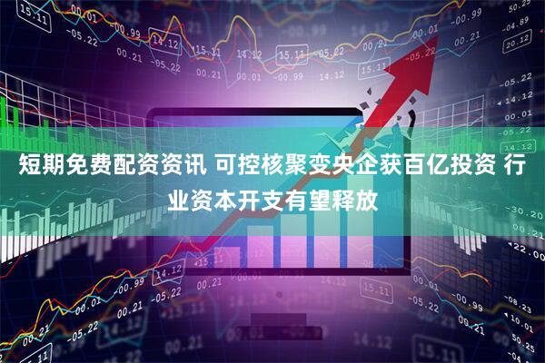 短期免费配资资讯 可控核聚变央企获百亿投资 行业资本开支有望释放