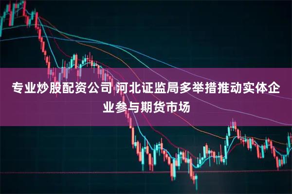 专业炒股配资公司 河北证监局多举措推动实体企业参与期货市场
