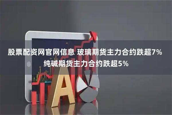 股票配资网官网信息 玻璃期货主力合约跌超7% 纯碱期货主力合约跌超5%
