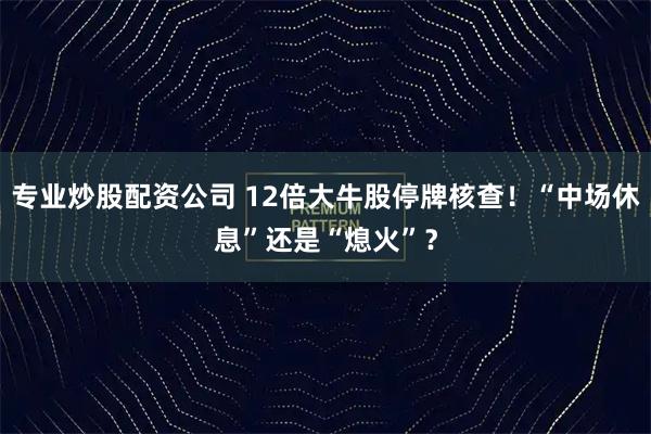 专业炒股配资公司 12倍大牛股停牌核查！“中场休息”还是“熄火”？