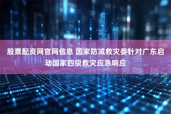 股票配资网官网信息 国家防减救灾委针对广东启动国家四级救灾应急响应