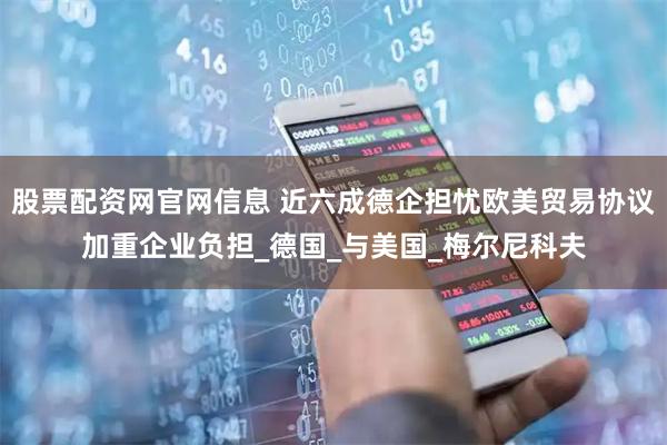 股票配资网官网信息 近六成德企担忧欧美贸易协议加重企业负担_德国_与美国_梅尔尼科夫