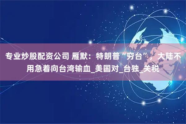 专业炒股配资公司 雁默：特朗普“穷台”，大陆不用急着向台湾输血_美国对_台独_关税
