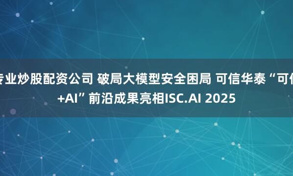 专业炒股配资公司 破局大模型安全困局 可信华泰“可信+AI”前沿成果亮相ISC.AI 2025
