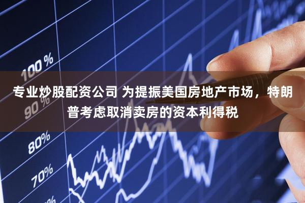 专业炒股配资公司 为提振美国房地产市场，特朗普考虑取消卖房的资本利得税