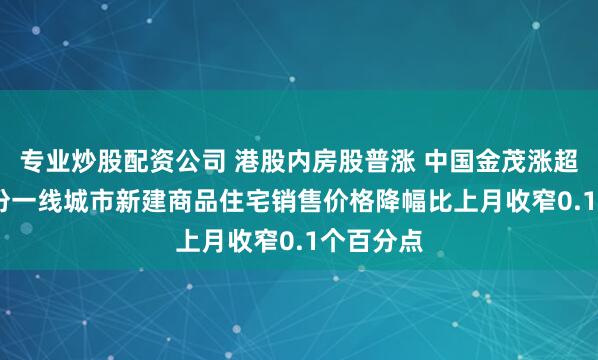 专业炒股配资公司 港股内房股普涨 中国金茂涨超5% 7月份一线城市新建商品住宅销售价格降幅比上月收窄0.1个百分点