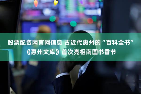 股票配资网官网信息 古近代惠州的“百科全书”《惠州文库》首次亮相南国书香节