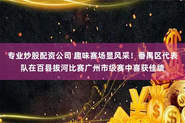 专业炒股配资公司 趣味赛场显风采！番禺区代表队在百县拔河比赛广州市级赛中喜获佳绩