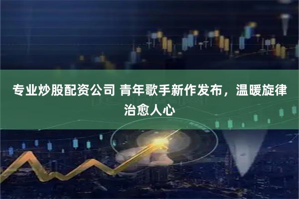专业炒股配资公司 青年歌手新作发布，温暖旋律治愈人心