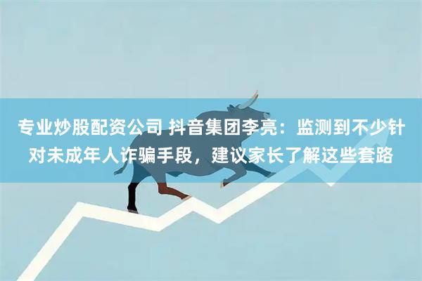 专业炒股配资公司 抖音集团李亮：监测到不少针对未成年人诈骗手段，建议家长了解这些套路