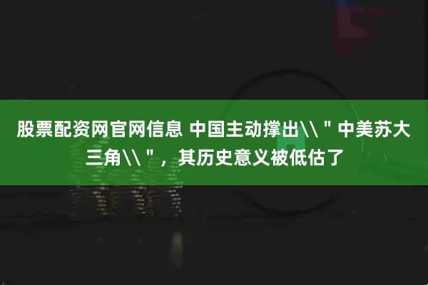 股票配资网官网信息 中国主动撑出\＂中美苏大三角\＂，其历史意义被低估了
