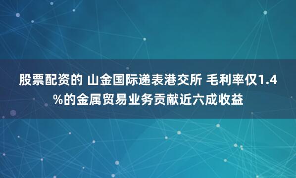 股票配资的 山金国际递表港交所 毛利率仅1.4%的金属贸易业务贡献近六成收益
