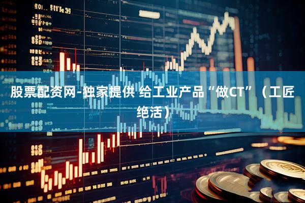股票配资网-独家提供 给工业产品“做CT”（工匠绝活）
