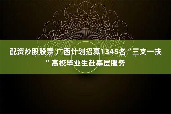 配资炒股股票 广西计划招募1345名“三支一扶”高校毕业生赴基层服务