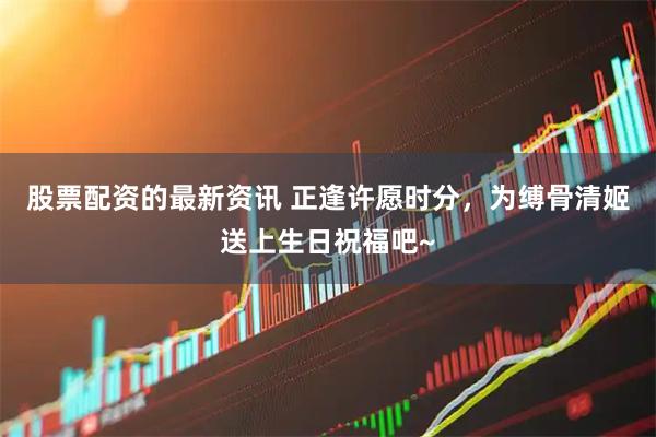 股票配资的最新资讯 正逢许愿时分，为缚骨清姬送上生日祝福吧~
