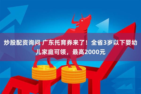 炒股配资询问 广东托育券来了！全省3岁以下婴幼儿家庭可领，最高2000元