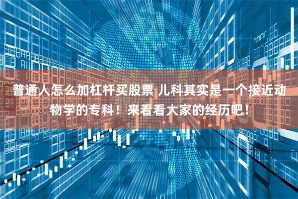 普通人怎么加杠杆买股票 儿科其实是一个接近动物学的专科！来看看大家的经历吧！
