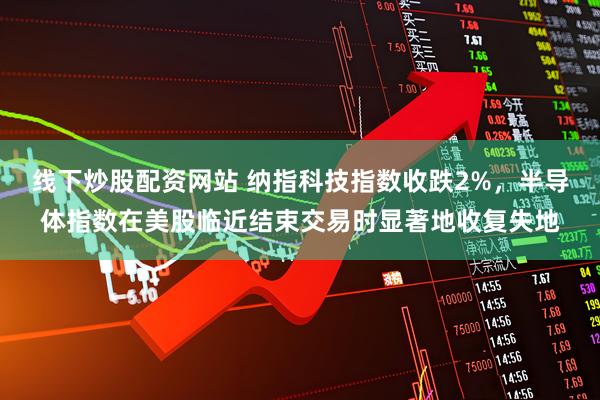 线下炒股配资网站 纳指科技指数收跌2%，半导体指数在美股临近结束交易时显著地收复失地