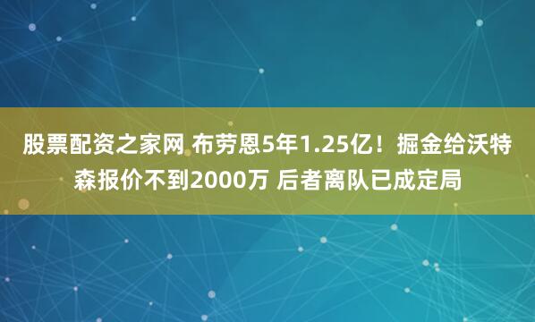 股票配资之家网 布劳恩5年1.25亿！掘金给沃特森报价不到2000万 后者离队已成定局