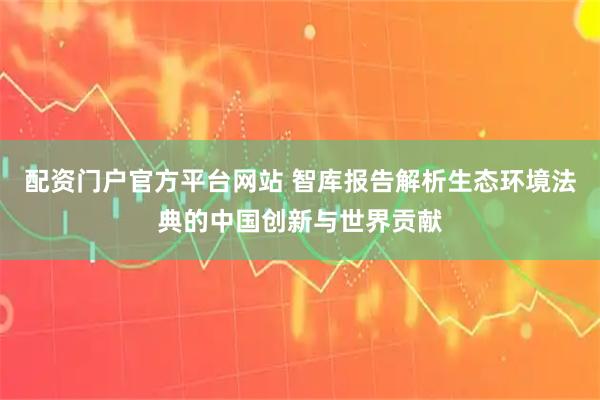 配资门户官方平台网站 智库报告解析生态环境法典的中国创新与世界贡献