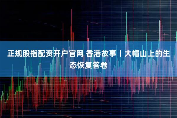 正规股指配资开户官网 香港故事丨大帽山上的生态恢复答卷