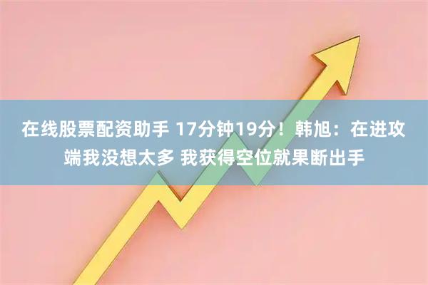 在线股票配资助手 17分钟19分！韩旭：在进攻端我没想太多 我获得空位就果断出手