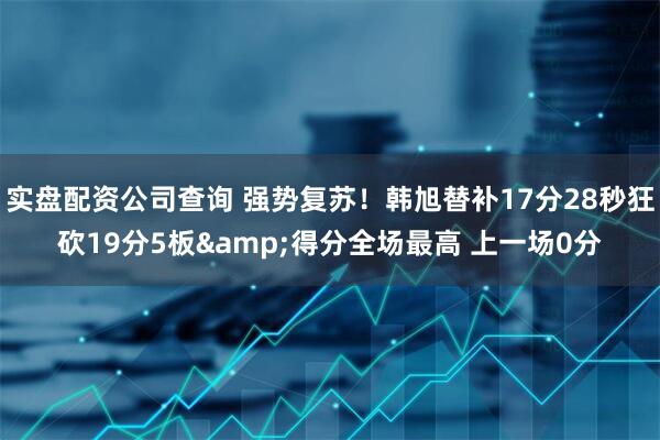 实盘配资公司查询 强势复苏！韩旭替补17分28秒狂砍19分5板&得分全场最高 上一场0分
