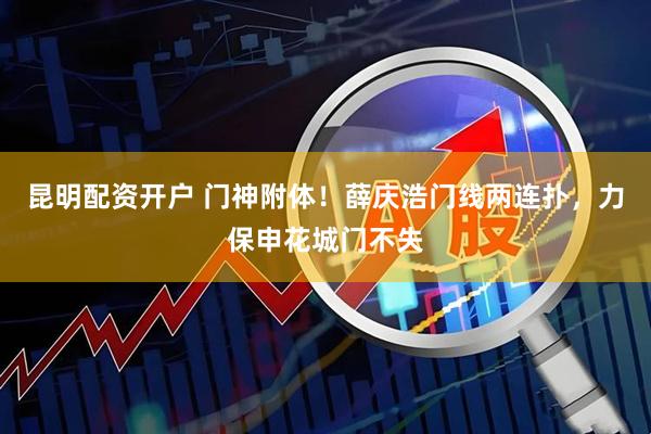 昆明配资开户 门神附体！薛庆浩门线两连扑，力保申花城门不失