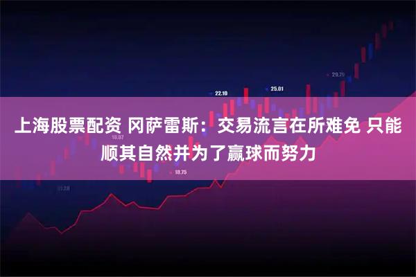 上海股票配资 冈萨雷斯：交易流言在所难免 只能顺其自然并为了赢球而努力