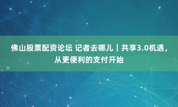 佛山股票配资论坛 记者去哪儿｜共享3.0机遇，从更便利的支付开始