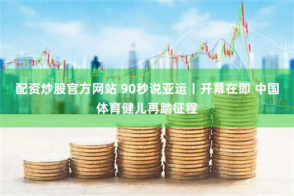 配资炒股官方网站 90秒说亚运丨开幕在即 中国体育健儿再踏征程