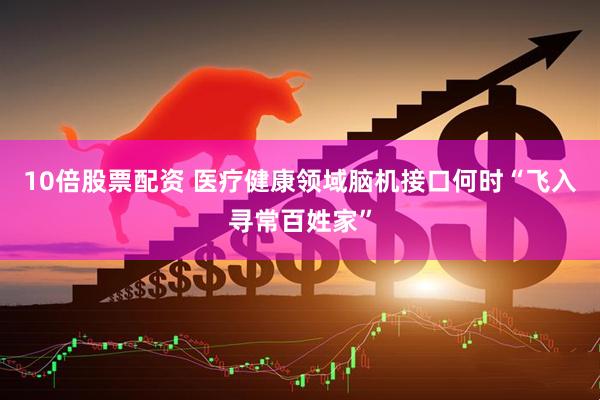 10倍股票配资 医疗健康领域脑机接口何时“飞入寻常百姓家”
